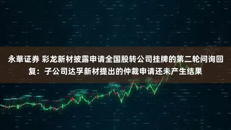 永華证券 彩龙新材披露申请全国股转公司挂牌的第二轮问询回复：子公司达孚新材提出的仲裁申请还未产生结果