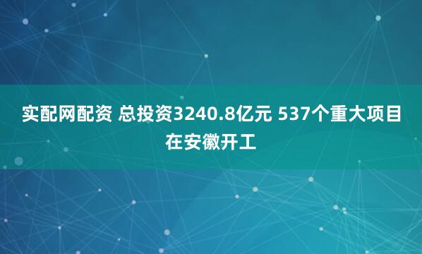 实配网配资 总投资3240.8亿元 537个重大项目在安徽开工