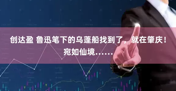 创达盈 鲁迅笔下的乌蓬船找到了，就在肇庆！宛如仙境……