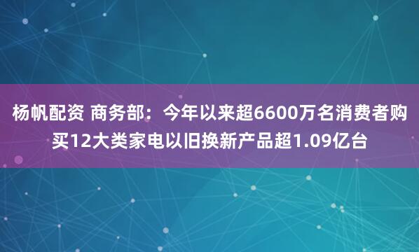 杨帆配资 商务部：今年以来超6600万名消费者购买12大类家电以旧换新产品超1.09亿台