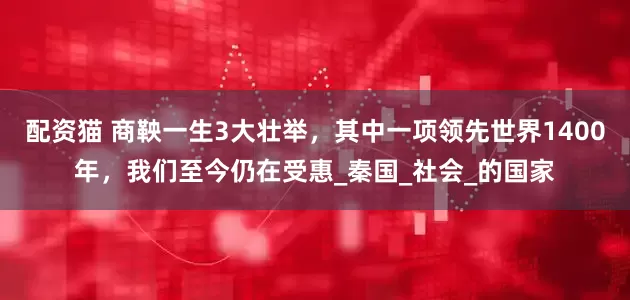 配资猫 商鞅一生3大壮举，其中一项领先世界1400年，我们至今仍在受惠_秦国_社会_的国家