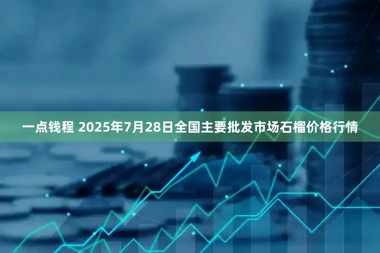 一点钱程 2025年7月28日全国主要批发市场石榴价格行情