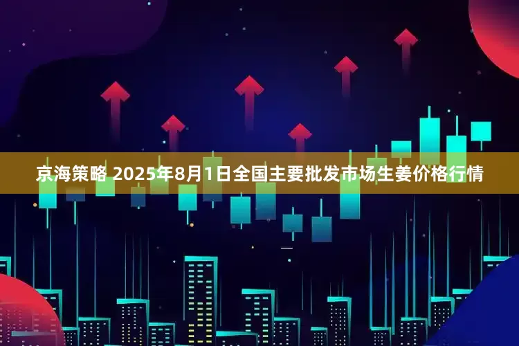 京海策略 2025年8月1日全国主要批发市场生姜价格行情