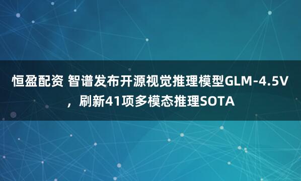 恒盈配资 智谱发布开源视觉推理模型GLM-4.5V，刷新41项多模态推理SOTA