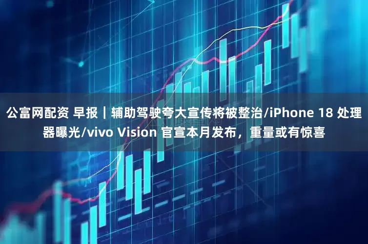 公富网配资 早报｜辅助驾驶夸大宣传将被整治/iPhone 18 处理器曝光/vivo Vision 官宣本月发布，重量或有惊喜