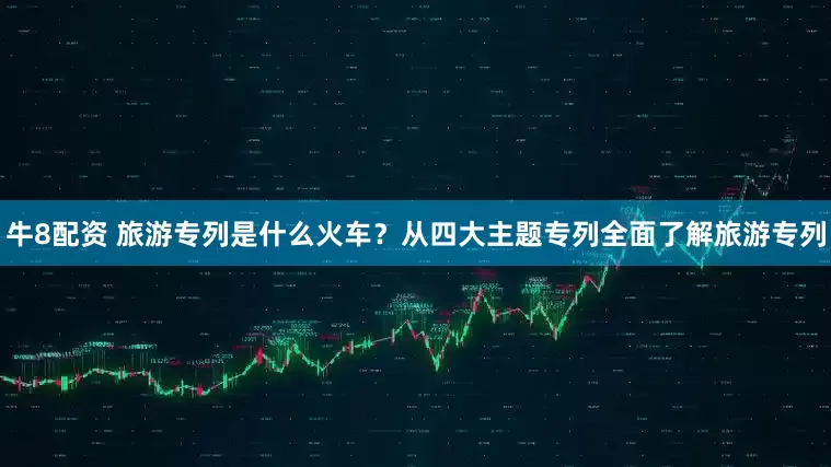 牛8配资 旅游专列是什么火车？从四大主题专列全面了解旅游专列