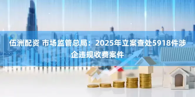 伍洲配资 市场监管总局：2025年立案查处5918件涉企违规收费案件